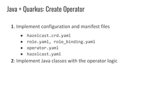 Java + Quarkus: Create Operator
1. Implement configuration and manifest files
● hazelcast.crd.yaml
● role.yaml, role_binding.yaml
● operator.yaml
● hazelcast.yaml
2: Implement Java classes with the operator logic
 