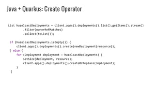 Java + Quarkus: Create Operator
List hazelcastDeployments = client.apps().deployments().list().getItems().stream()
.filter(ownerRefMatches)
.collect(toList());
if (hazelcastDeployments.isEmpty()) {
client.apps().deployments().create(newDeployment(resource));
} else {
for (Deployment deployment : hazelcastDeployments) {
setSize(deployment, resource);
client.apps().deployments().createOrReplace(deployment);
}
}
 