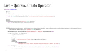 Java + Quarkus: Create Operator
public class ClientProvider {
@Produces
@Singleton
@Named("namespace")
private String findNamespace() throws IOException {
return new String(Files.readAllBytes(Paths.get("/var/run/secrets/kubernetes.io/serviceaccount/namespace")));
}
@Produces
@Singleton
KubernetesClient newClient(@Named("namespace") String namespace) {
return new DefaultKubernetesClient().inNamespace(namespace);
}
@Produces
@Singleton
NonNamespaceOperation<HazelcastResource, HazelcastResourceList, HazelcastResourceDoneable, Resource<HazelcastResource, HazelcastResourceDoneable>> makeCustomResourceClient(
KubernetesClient defaultClient, @Named("namespace") String namespace) {
KubernetesDeserializer.registerCustomKind("hazelcast.my.domain/v1", "Hazelcast", HazelcastResource.class);
CustomResourceDefinition crd = defaultClient
.customResourceDefinitions()
.list()
.getItems()
.stream()
.filter(d -> "hazelcasts.hazelcast.my.domain".equals(d.getMetadata().getName()))
.findAny()
.orElseThrow(
() -> new RuntimeException(
"Deployment error: Custom resource definition "hazelcasts.hazelcast.my.domain" not found."));
return defaultClient
.customResources(crd, HazelcastResource.class, HazelcastResourceList.class, HazelcastResourceDoneable.class)
.inNamespace(namespace);
}
}
 