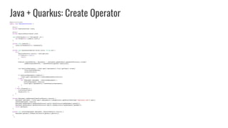 Java + Quarkus: Create Operator
@ApplicationScoped
public class DeploymentInstaller {
@Inject
private KubernetesClient client;
@Inject
private HazelcastResourceCache cache;
void onStartup(@Observes StartupEvent _ev) {
new Thread(this::runWatch).start();
}
private void runWatch() {
cache.listThenWatch(this::handleEvent);
}
private void handleEvent(Watcher.Action action, String uid) {
try {
HazelcastResource resource = cache.get(uid);
if (resource == null) {
return;
}
Predicate ownerRefMatches = deployments -> deployments.getMetadata().getOwnerReferences().stream()
.anyMatch(ownerReference -> ownerReference.getUid().equals(uid));
List hazelcastDeployments = client.apps().deployments().list().getItems().stream()
.filter(ownerRefMatches)
.collect(toList());
if (hazelcastDeployments.isEmpty()) {
client.apps().deployments().create(newDeployment(resource));
} else {
for (Deployment deployment : hazelcastDeployments) {
setSize(deployment, resource);
client.apps().deployments().createOrReplace(deployment);
}
}
} catch (Exception e) {
e.printStackTrace();
System.exit(-1);
}
}
private Deployment newDeployment(HazelcastResource resource) {
Deployment deployment = client.apps().deployments().load(getClass().getResourceAsStream("/deployment.yaml")).get();
setSize(deployment, resource);
deployment.getMetadata().getOwnerReferences().get(0).setUid(resource.getMetadata().getUid());
deployment.getMetadata().getOwnerReferences().get(0).setName(resource.getMetadata().getName());
return deployment;
}
private void setSize(Deployment deployment, HazelcastResource resource) {
deployment.getSpec().setReplicas(resource.getSpec().getSize());
}
}
 