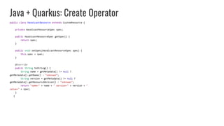 Java + Quarkus: Create Operator
public class HazelcastResource extends CustomResource {
private HazelcastResourceSpec spec;
public HazelcastResourceSpec getSpec() {
return spec;
}
public void setSpec(HazelcastResourceSpec spec) {
this.spec = spec;
}
@Override
public String toString() {
String name = getMetadata() != null ?
getMetadata().getName() : "unknown";
String version = getMetadata() != null ?
getMetadata().getResourceVersion() : "unknown";
return "name=" + name + " version=" + version + "
value=" + spec;
}
}
 