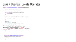 Java + Quarkus: Create Operator
public class HazelcastResource extends CustomResource {
private HazelcastResourceSpec spec;
public HazelcastResourceSpec getSpec() {
return spec;
}
public void setSpec(HazelcastResourceSpec spec) {
this.spec = spec;
}
@Override
public String toString() {
String name = getMetadata() != null ?
getMetadata().getName() : "unknown";
String version = getMetadata() != null ?
getMetadata().getResourceVersion() : "unknown";
return "name=" + name + " version=" + version + "
value=" + spec;
}
}
public class HazelcastResourceList extends
CustomResourceList<HazelcastResource> {
// empty
}
 
