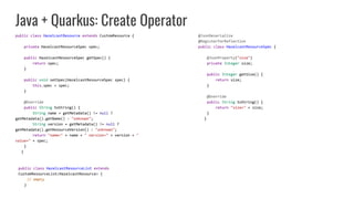 Java + Quarkus: Create Operator
public class HazelcastResource extends CustomResource {
private HazelcastResourceSpec spec;
public HazelcastResourceSpec getSpec() {
return spec;
}
public void setSpec(HazelcastResourceSpec spec) {
this.spec = spec;
}
@Override
public String toString() {
String name = getMetadata() != null ?
getMetadata().getName() : "unknown";
String version = getMetadata() != null ?
getMetadata().getResourceVersion() : "unknown";
return "name=" + name + " version=" + version + "
value=" + spec;
}
}
@JsonDeserialize
@RegisterForReflection
public class HazelcastResourceSpec {
@JsonProperty("size")
private Integer size;
public Integer getSize() {
return size;
}
@Override
public String toString() {
return "size=" + size;
}
}
public class HazelcastResourceList extends
CustomResourceList<HazelcastResource> {
// empty
}
 