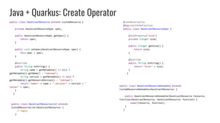 Java + Quarkus: Create Operator
public class HazelcastResource extends CustomResource {
private HazelcastResourceSpec spec;
public HazelcastResourceSpec getSpec() {
return spec;
}
public void setSpec(HazelcastResourceSpec spec) {
this.spec = spec;
}
@Override
public String toString() {
String name = getMetadata() != null ?
getMetadata().getName() : "unknown";
String version = getMetadata() != null ?
getMetadata().getResourceVersion() : "unknown";
return "name=" + name + " version=" + version + "
value=" + spec;
}
}
@JsonDeserialize
@RegisterForReflection
public class HazelcastResourceSpec {
@JsonProperty("size")
private Integer size;
public Integer getSize() {
return size;
}
@Override
public String toString() {
return "size=" + size;
}
}
public class HazelcastResourceDoneable extends
CustomResourceDoneable<HazelcastResource> {
public HazelcastResourceDoneable(HazelcastResource resource,
Function<HazelcastResource, HazelcastResource> function) {
super(resource, function);
}
}
public class HazelcastResourceList extends
CustomResourceList<HazelcastResource> {
// empty
}
 