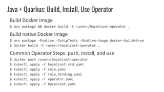 Build Docker image
$ mvn package && docker build -t <user>/hazelcast-operator .
Build native Docker image
$ mvn package -Pnative -DskipTests -Dnative-image.docker-build=true
$ docker build -t <user>/hazelcast-operator .
Common Operator Steps: push, install, and use
$ docker push <user>/hazelcast-operator
$ kubectl apply -f hazelcast.crd.yaml
$ kubectl apply -f role.yaml
$ kubectl apply -f role_binding.yaml
$ kubectl apply -f operator.yaml
$ kubectl apply -f hazelcast.yaml
Java + Quarkus: Build, Install, Use Operator
 