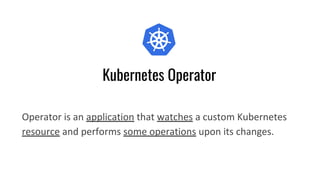 Kubernetes Operator
Operator is an application that watches a custom Kubernetes
resource and performs some operations upon its changes.
 