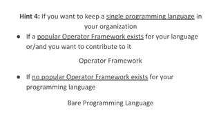 Hint 4: If you want to keep a single programming language in
your organization
● If a popular Operator Framework exists for your language
or/and you want to contribute to it
● If no popular Operator Framework exists for your
programming language
Operator Framework
Bare Programming Language
 
