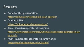 Resources
● Code for this presentation:
https://github.com/leszko/build-your-operator
● Operator SDK:
https://sdk.operatorframework.io/
● Java + Quarkus operator description:
https://www.instana.com/blog/writing-a-kubernetes-operator-in-jav
a-part-1/
● KOPF (Kubernetes Operators Framework):
https://kopf.readthedocs.io/en/stable/
 