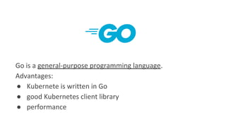 Go is a general-purpose programming language.
Advantages:
● Kubernete is written in Go
● good Kubernetes client library
● ...