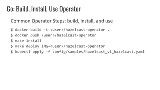 Common Operator Steps: build, install, and use
$ docker build -t <user>/hazelcast-operator .
$ docker push <user>/hazelcas...