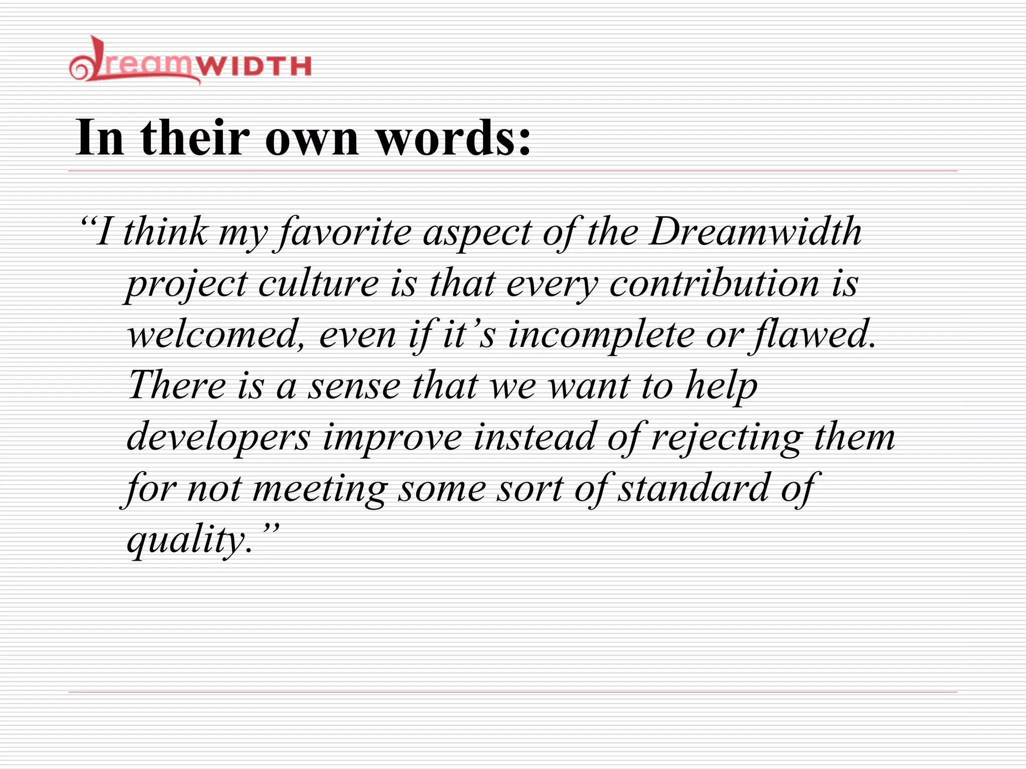 In their own words: “ I think my favorite aspect of the Dreamwidth project culture is that every contribution is welcomed, even if it’s incomplete or flawed. There is a sense that we want to help developers improve instead of rejecting them for not meeting some sort of standard of quality.” 
