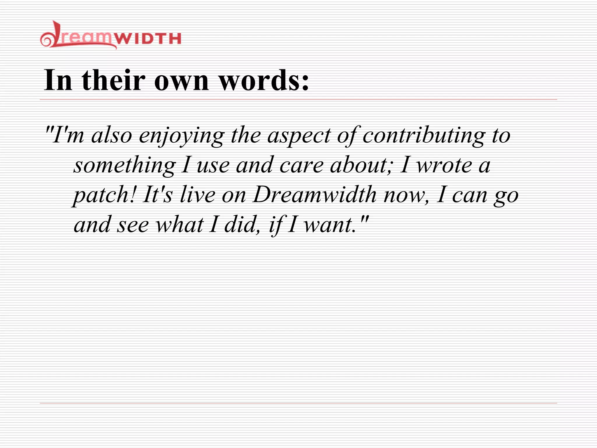 In their own words: "I'm also enjoying the aspect of contributing to something I use and care about; I wrote a patch! It's live on Dreamwidth now, I can go and see what I did, if I want." 