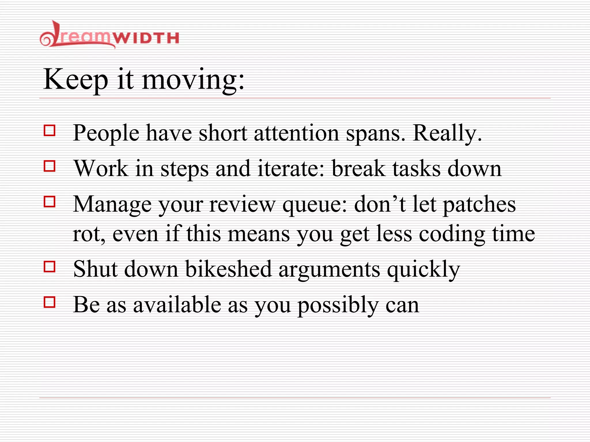 Keep it moving: People have short attention spans. Really. Work in steps and iterate: break tasks down Manage your review queue: don’t let patches rot, even if this means you get less coding time Shut down bikeshed arguments quickly Be as available as you possibly can 