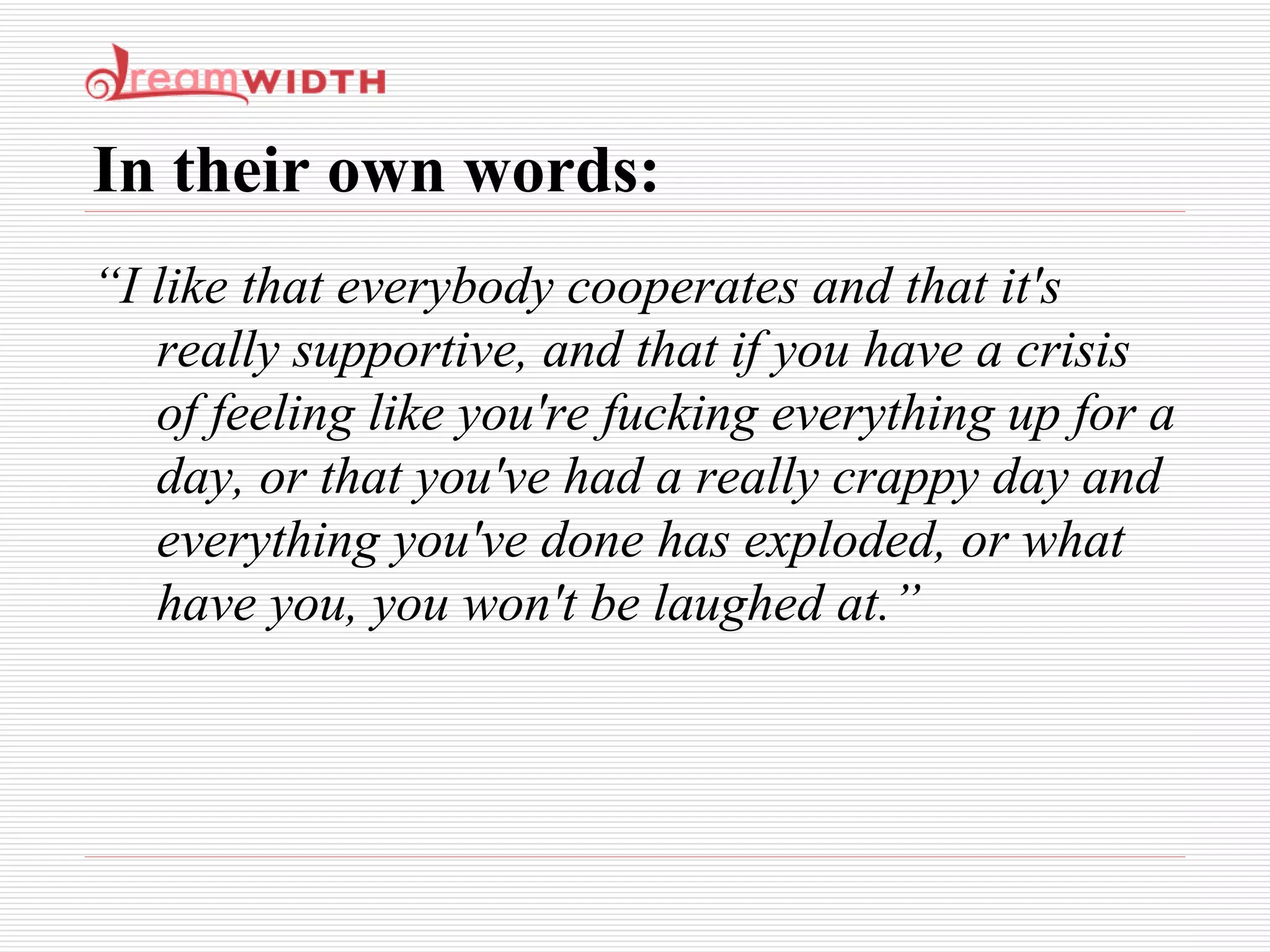In their own words: “ I like that everybody cooperates and that it's really supportive, and that if you have a crisis of feeling like you're fucking everything up for a day, or that you've had a really crappy day and everything you've done has exploded, or what have you, you won't be laughed at.” 