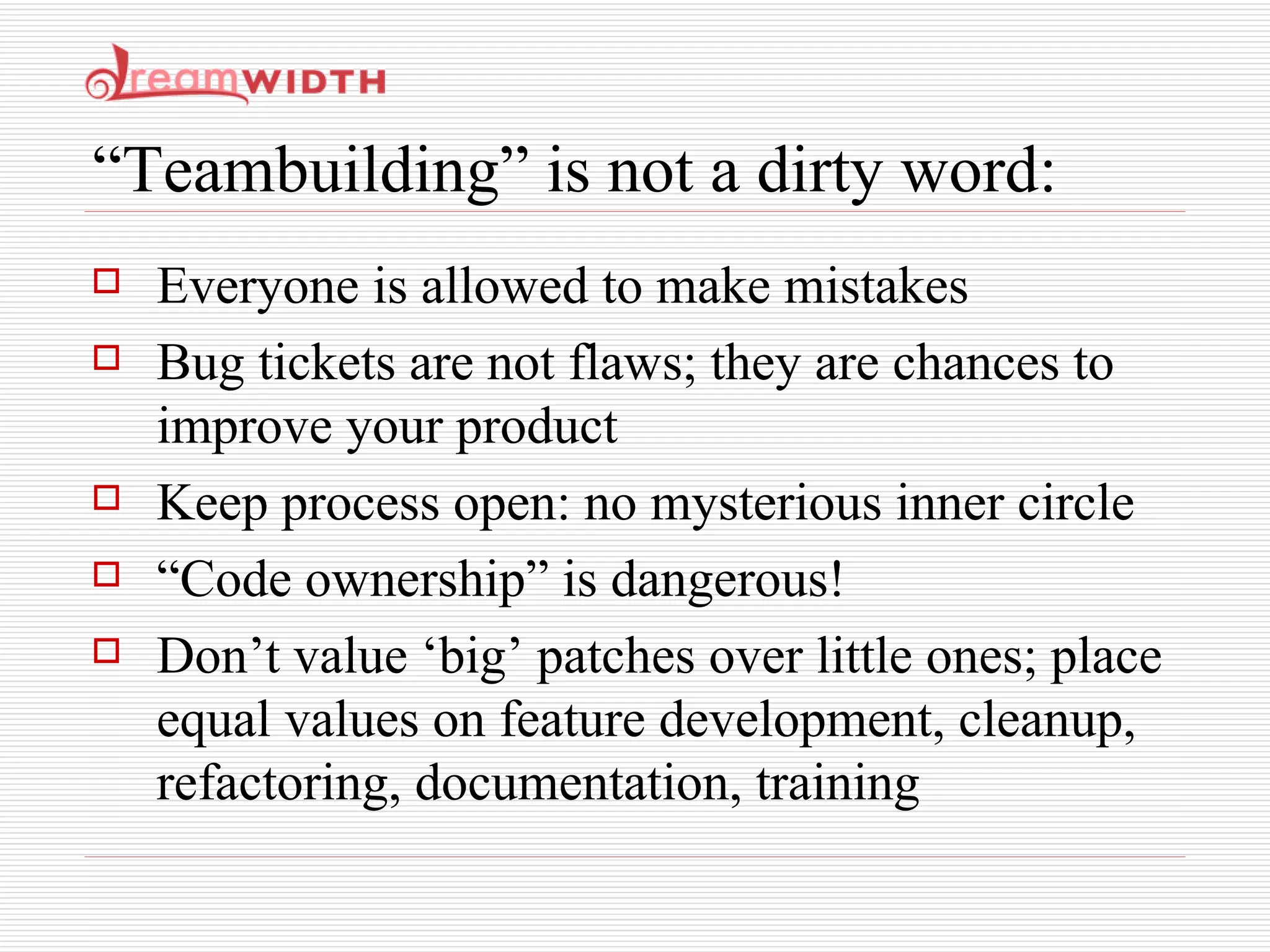 “Teambuilding” is not a dirty word: Everyone is allowed to make mistakes Bug tickets are not flaws; they are chances to improve your product Keep process open: no mysterious inner circle “ Code ownership” is dangerous! Don’t value ‘big’ patches over little ones; place equal values on feature development, cleanup, refactoring, documentation, training 