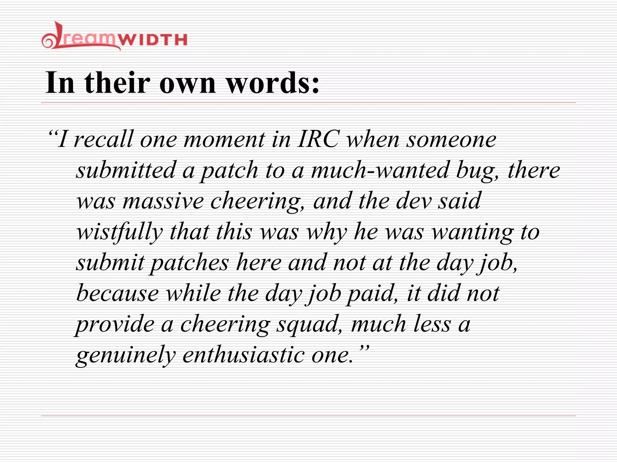 In their own words: “ I recall one moment in IRC when someone submitted a patch to a much-wanted bug, there was massive cheering, and the dev said wistfully that this was why he was wanting to submit patches here and not at the day job, because while the day job paid, it did not provide a cheering squad, much less a genuinely enthusiastic one.” 