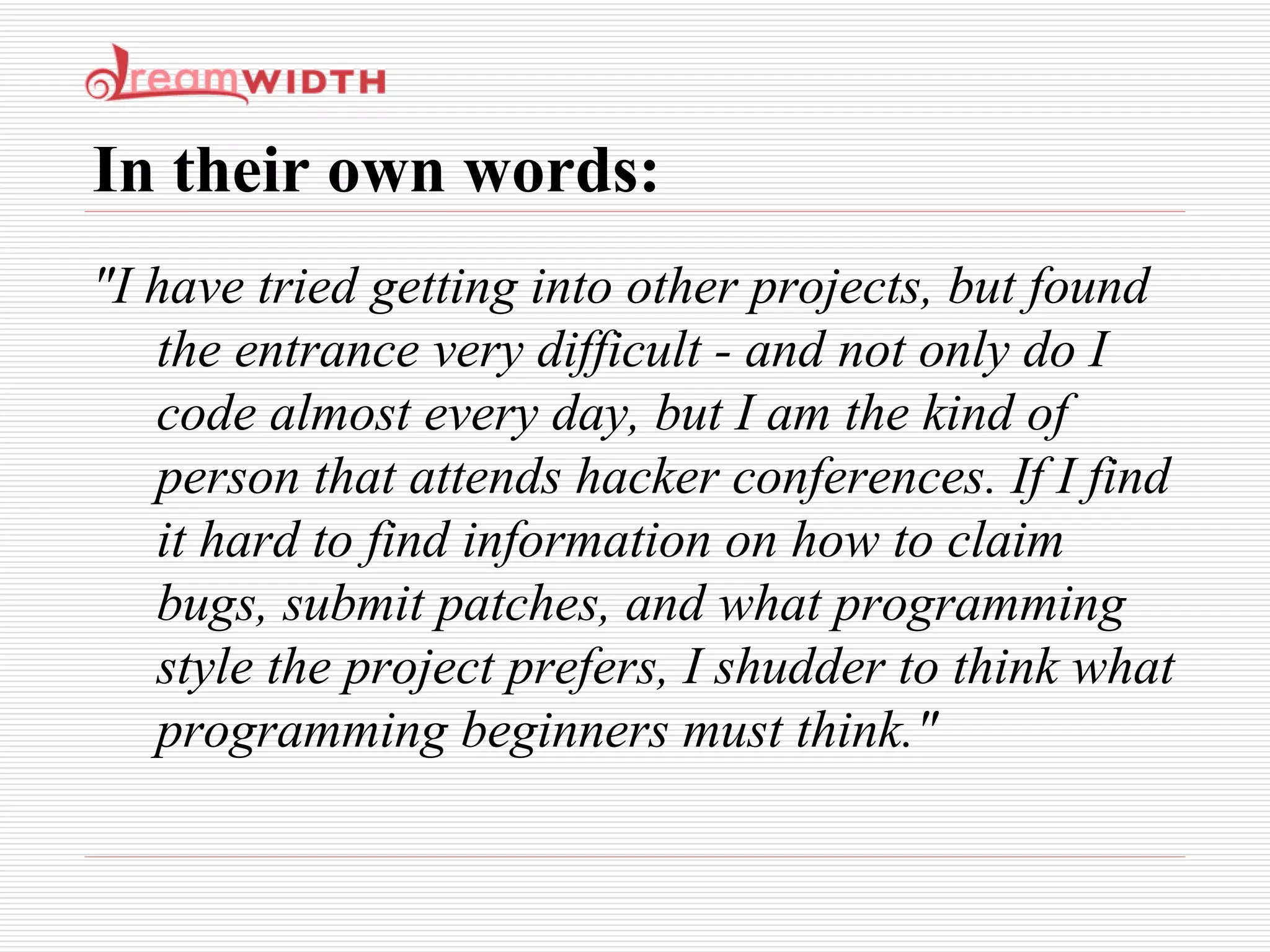 In their own words: "I have tried getting into other projects, but found the entrance very difficult - and not only do I code almost every day, but I am the kind of person that attends hacker conferences. If I find it hard to find information on how to claim bugs, submit patches, and what programming style the project prefers, I shudder to think what programming beginners must think." 