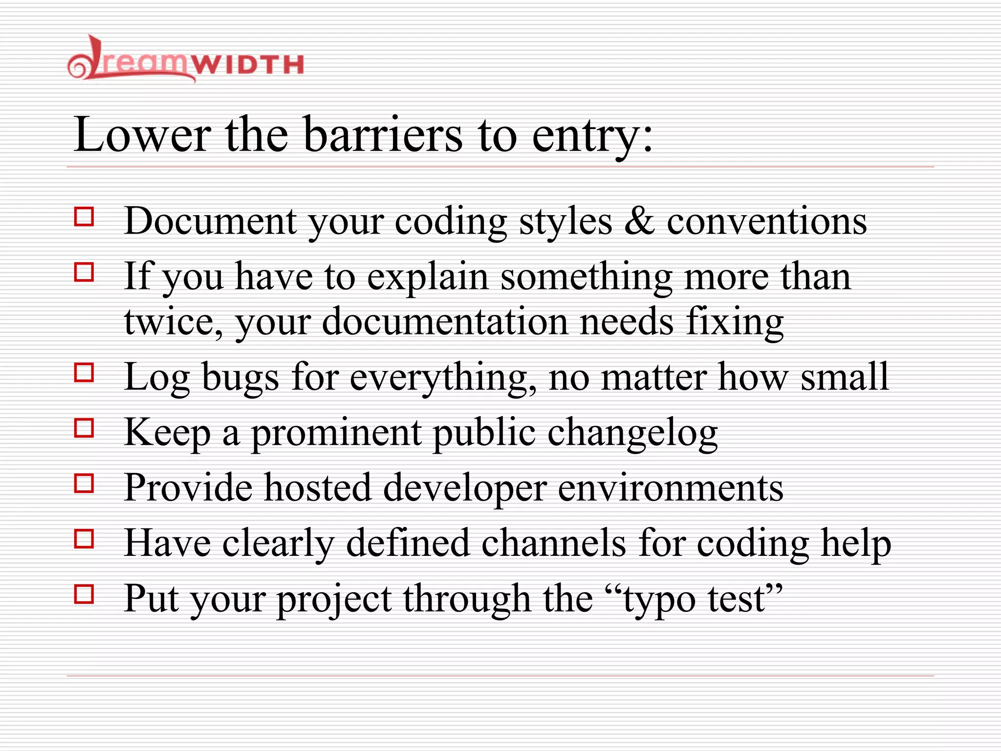 Lower the barriers to entry: Document your coding styles & conventions If you have to explain something more than twice, your documentation needs fixing Log bugs for everything, no matter how small Keep a prominent public changelog Provide hosted developer environments Have clearly defined channels for coding help Put your project through the “typo test” 