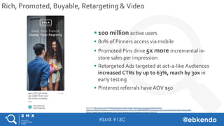 #SMX #13C @ebkendo
Rich,	Promoted,	Buyable,	Retargeting	&	Video	
§ 100	million	active	users	
§  80%	of	Pinners	access	via	...