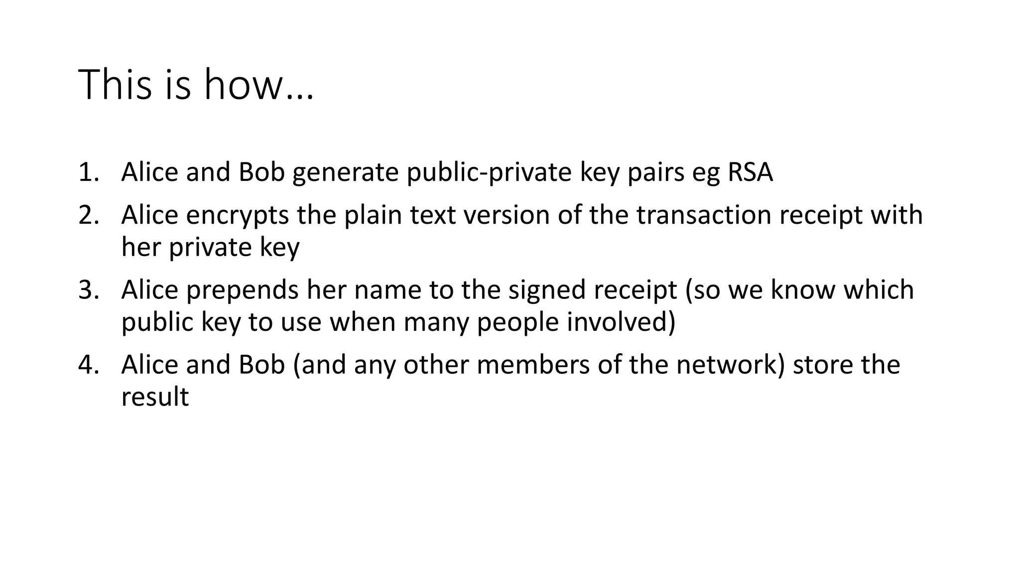 This is how… 1. Alice and Bob generate public-private key pairs eg RSA 2. Alice encrypts the plain text version of the transaction receipt with her private key 3. Alice prepends her name to the signed receipt (so we know which public key to use when many people involved) 4. Alice and Bob (and any other members of the network) store the result 