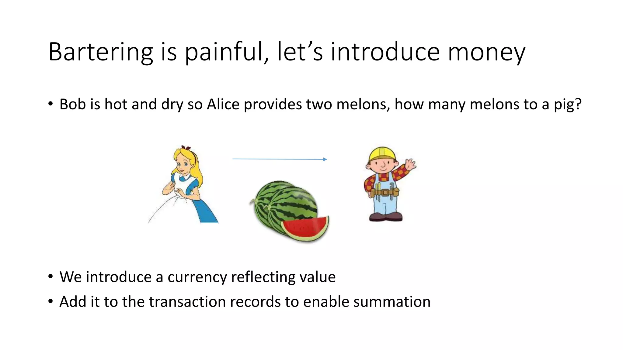 Bartering is painful, let’s introduce money • Bob is hot and dry so Alice provides two melons, how many melons to a pig? • We introduce a currency reflecting value • Add it to the transaction records to enable summation 