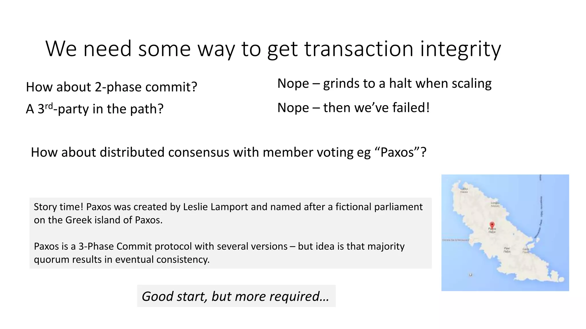 We need some way to get transaction integrity How about 2-phase commit? A 3rd-party in the path? Nope – grinds to a halt when scaling Nope – then we’ve failed! How about distributed consensus with member voting eg “Paxos”? Story time! Paxos was created by Leslie Lamport and named after a fictional parliament on the Greek island of Paxos. Paxos is a 3-Phase Commit protocol with several versions – but idea is that majority quorum results in eventual consistency. Good start, but more required… 