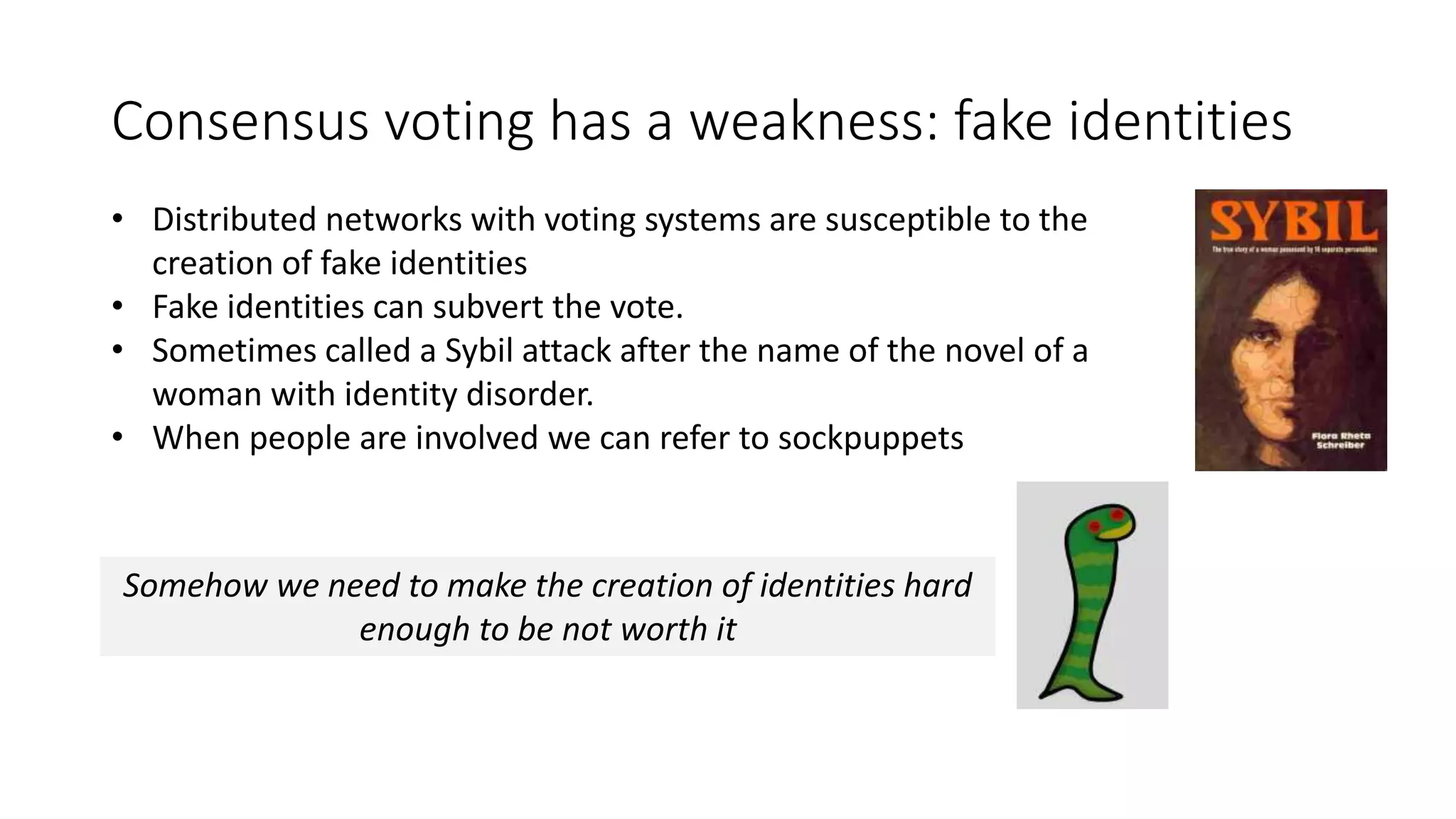 Consensus voting has a weakness: fake identities • Distributed networks with voting systems are susceptible to the creation of fake identities • Fake identities can subvert the vote. • Sometimes called a Sybil attack after the name of the novel of a woman with identity disorder. • When people are involved we can refer to sockpuppets Somehow we need to make the creation of identities hard enough to be not worth it 