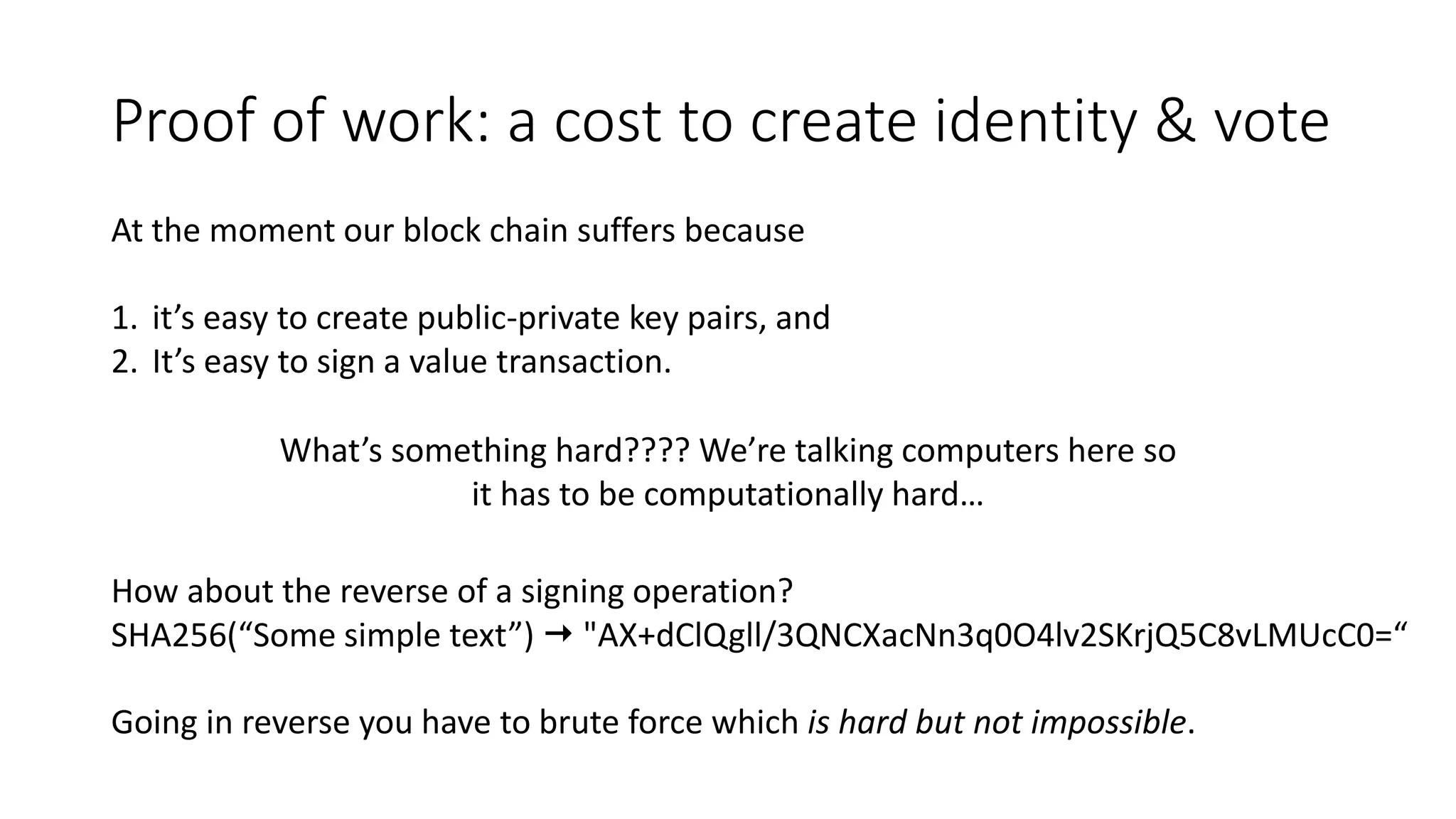 Proof of work: a cost to create identity & vote At the moment our block chain suffers because 1. it’s easy to create public-private key pairs, and 2. It’s easy to sign a value transaction. What’s something hard???? We’re talking computers here so it has to be computationally hard… How about the reverse of a signing operation? SHA256(“Some simple text”)  "AX+dClQgll/3QNCXacNn3q0O4lv2SKrjQ5C8vLMUcC0=“ Going in reverse you have to brute force which is hard but not impossible. 