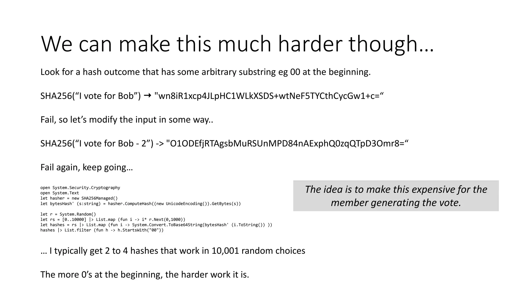 We can make this much harder though… Look for a hash outcome that has some arbitrary substring eg 00 at the beginning. SHA256(“I vote for Bob”)  "wn8iR1xcp4JLpHC1WLkXSDS+wtNeF5TYCthCycGw1+c=“ Fail, so let’s modify the input in some way.. SHA256(“I vote for Bob - 2”) -> "O1ODEfjRTAgsbMuRSUnMPD84nAExphQ0zqQTpD3Omr8=“ Fail again, keep going… open System.Security.Cryptography open System.Text let hasher = new SHA256Managed() let bytesHash' (s:string) = hasher.ComputeHash((new UnicodeEncoding()).GetBytes(s)) let r = System.Random() let rs = [0..10000] |> List.map (fun i -> i* r.Next(0,1000)) let hashes = rs |> List.map (fun i -> System.Convert.ToBase64String(bytesHash' (i.ToString()) )) hashes |> List.filter (fun h -> h.StartsWith("00")) … I typically get 2 to 4 hashes that work in 10,001 random choices The more 0’s at the beginning, the harder work it is. The idea is to make this expensive for the member generating the vote. 