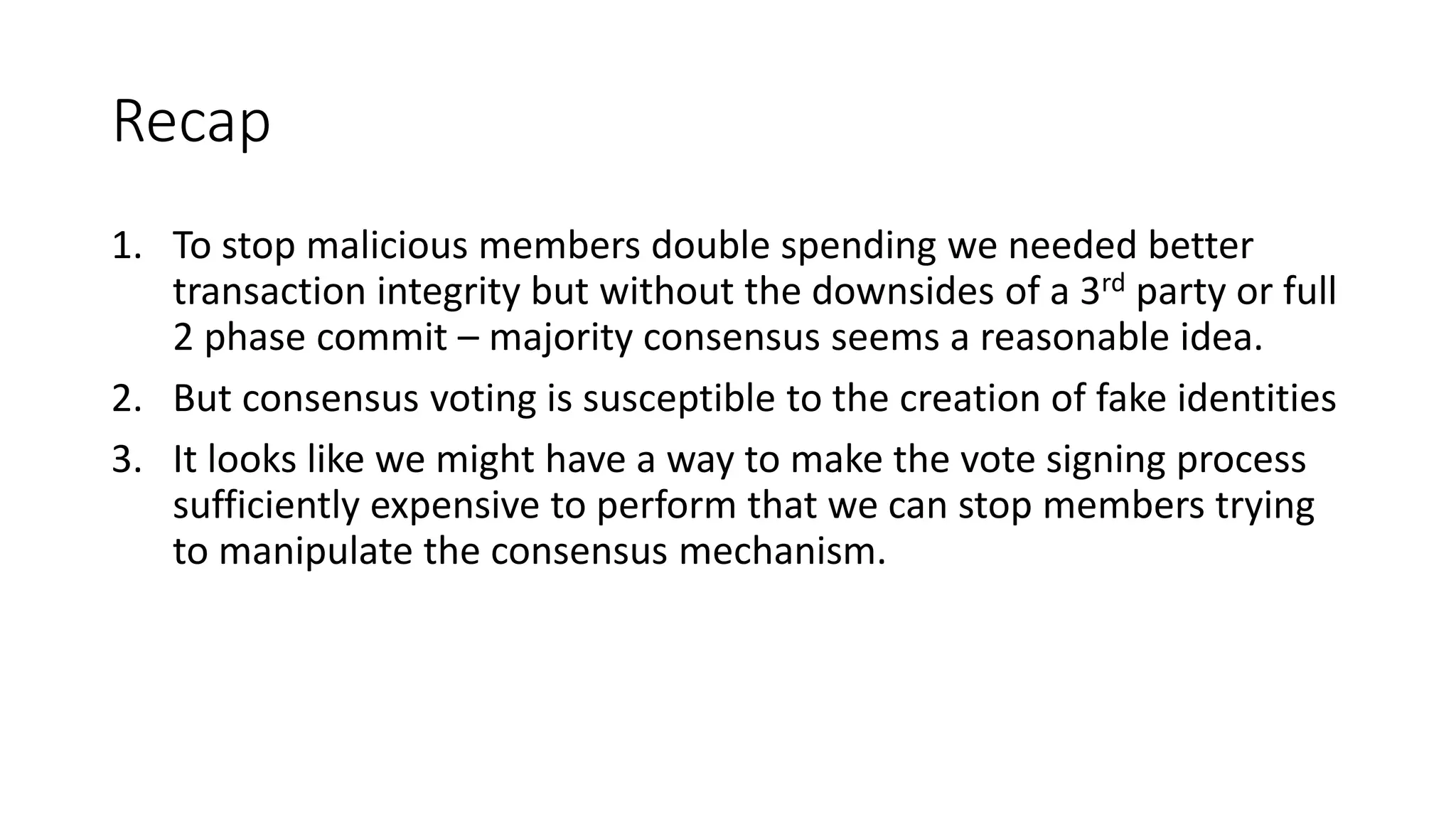 Recap 1. To stop malicious members double spending we needed better transaction integrity but without the downsides of a 3rd party or full 2 phase commit – majority consensus seems a reasonable idea. 2. But consensus voting is susceptible to the creation of fake identities 3. It looks like we might have a way to make the vote signing process sufficiently expensive to perform that we can stop members trying to manipulate the consensus mechanism. 