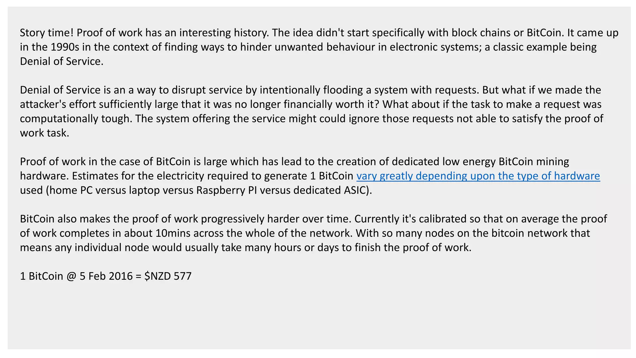 Story time! Proof of work has an interesting history. The idea didn't start specifically with block chains or BitCoin. It came up in the 1990s in the context of finding ways to hinder unwanted behaviour in electronic systems; a classic example being Denial of Service. Denial of Service is an a way to disrupt service by intentionally flooding a system with requests. But what if we made the attacker's effort sufficiently large that it was no longer financially worth it? What about if the task to make a request was computationally tough. The system offering the service might could ignore those requests not able to satisfy the proof of work task. Proof of work in the case of BitCoin is large which has lead to the creation of dedicated low energy BitCoin mining hardware. Estimates for the electricity required to generate 1 BitCoin vary greatly depending upon the type of hardware used (home PC versus laptop versus Raspberry PI versus dedicated ASIC). BitCoin also makes the proof of work progressively harder over time. Currently it's calibrated so that on average the proof of work completes in about 10mins across the whole of the network. With so many nodes on the bitcoin network that means any individual node would usually take many hours or days to finish the proof of work. 1 BitCoin @ 5 Feb 2016 = $NZD 577 