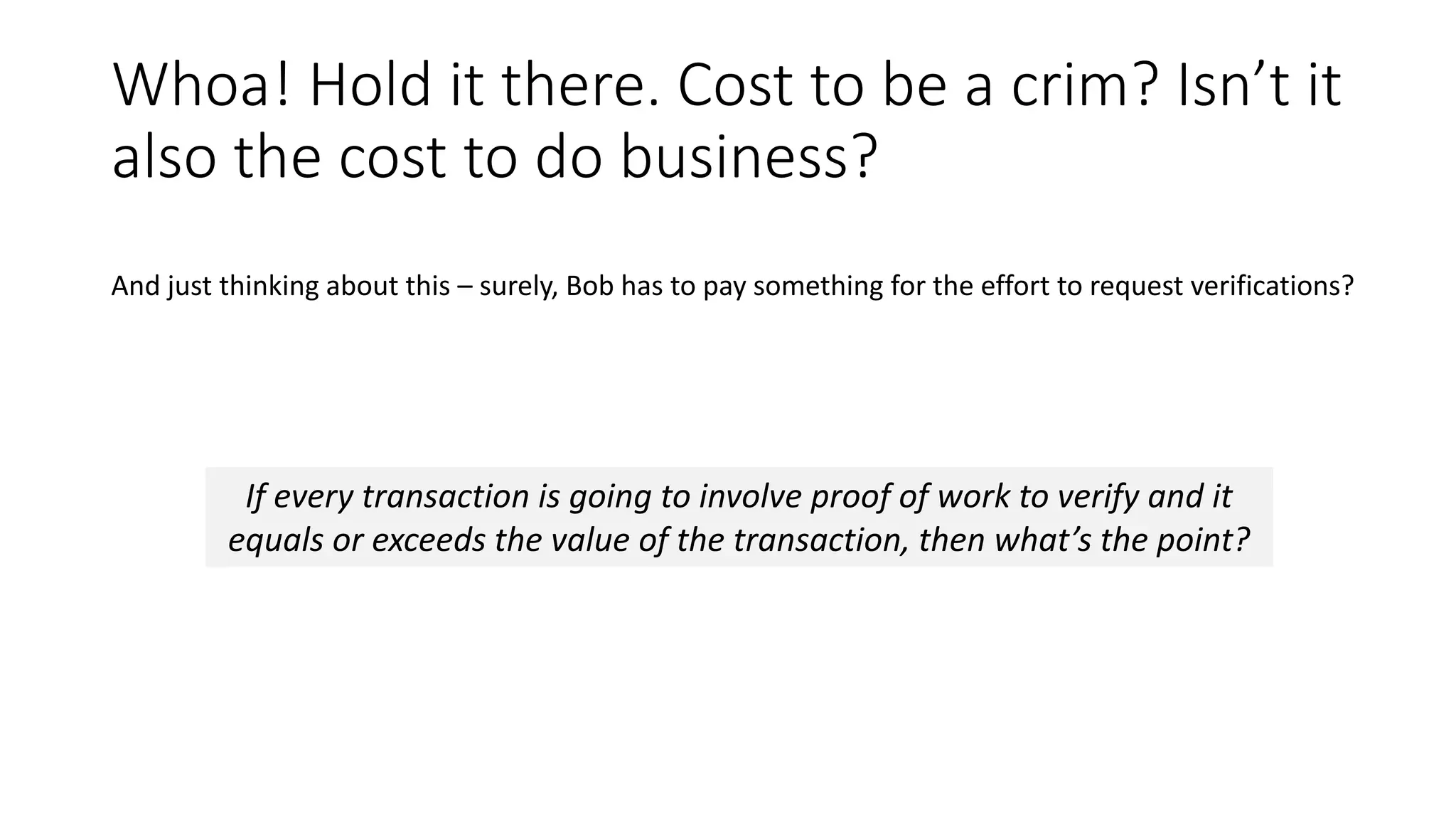 Whoa! Hold it there. Cost to be a crim? Isn’t it also the cost to do business? If every transaction is going to involve proof of work to verify and it equals or exceeds the value of the transaction, then what’s the point? And just thinking about this – surely, Bob has to pay something for the effort to request verifications? 
