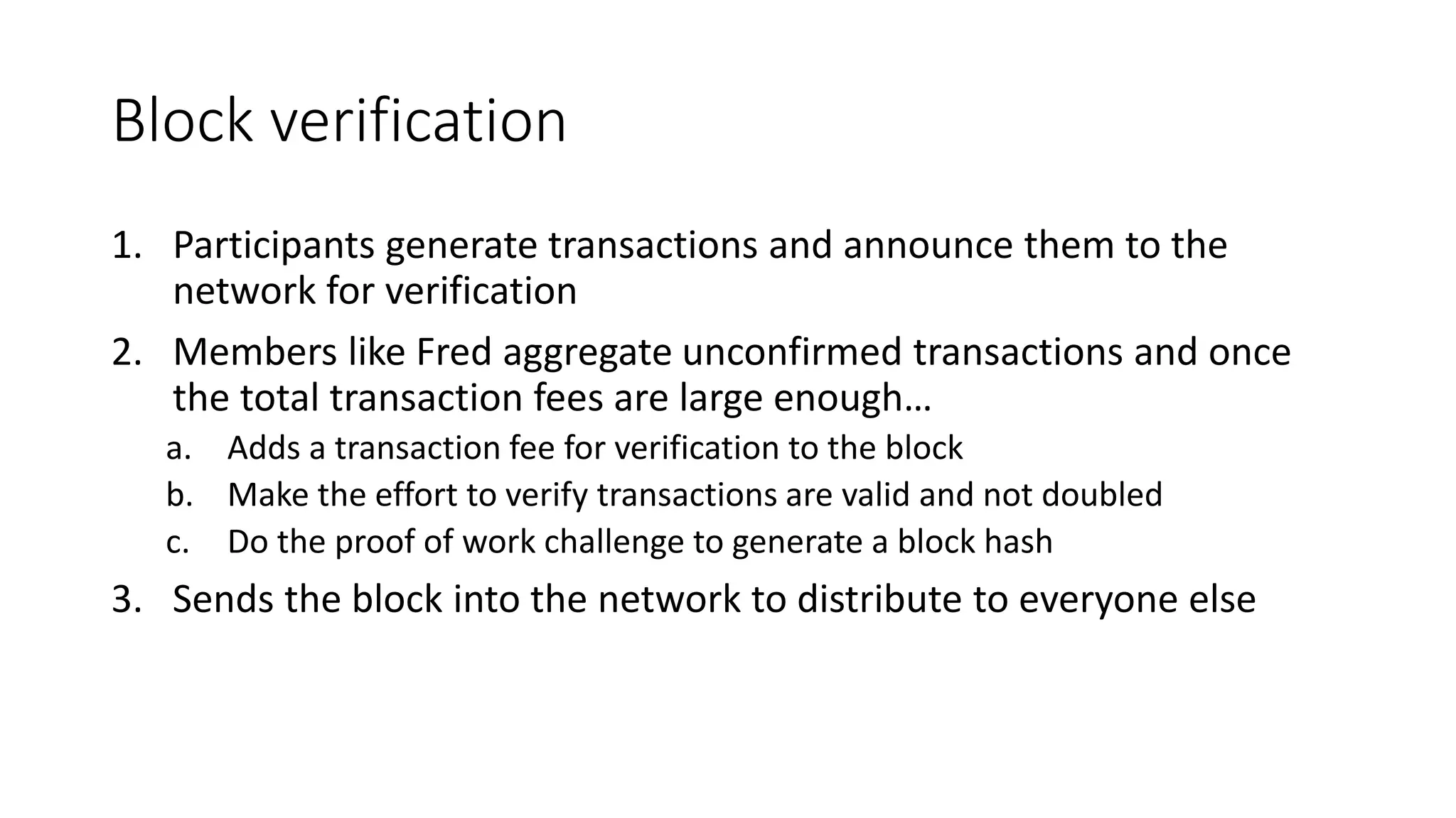 Block verification 1. Participants generate transactions and announce them to the network for verification 2. Members like Fred aggregate unconfirmed transactions and once the total transaction fees are large enough… a. Adds a transaction fee for verification to the block b. Make the effort to verify transactions are valid and not doubled c. Do the proof of work challenge to generate a block hash 3. Sends the block into the network to distribute to everyone else 