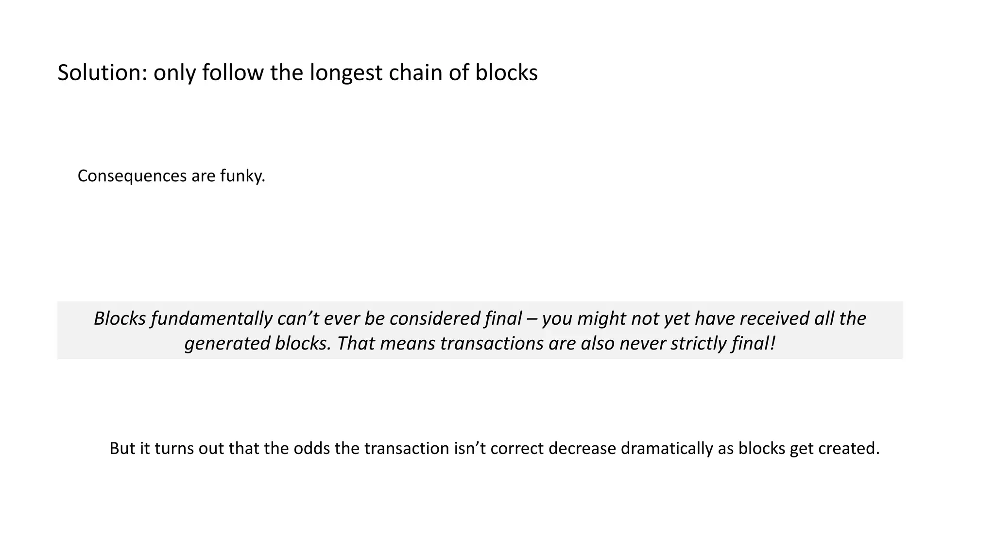 Consequences are funky. Solution: only follow the longest chain of blocks Blocks fundamentally can’t ever be considered final – you might not yet have received all the generated blocks. That means transactions are also never strictly final! But it turns out that the odds the transaction isn’t correct decrease dramatically as blocks get created. 