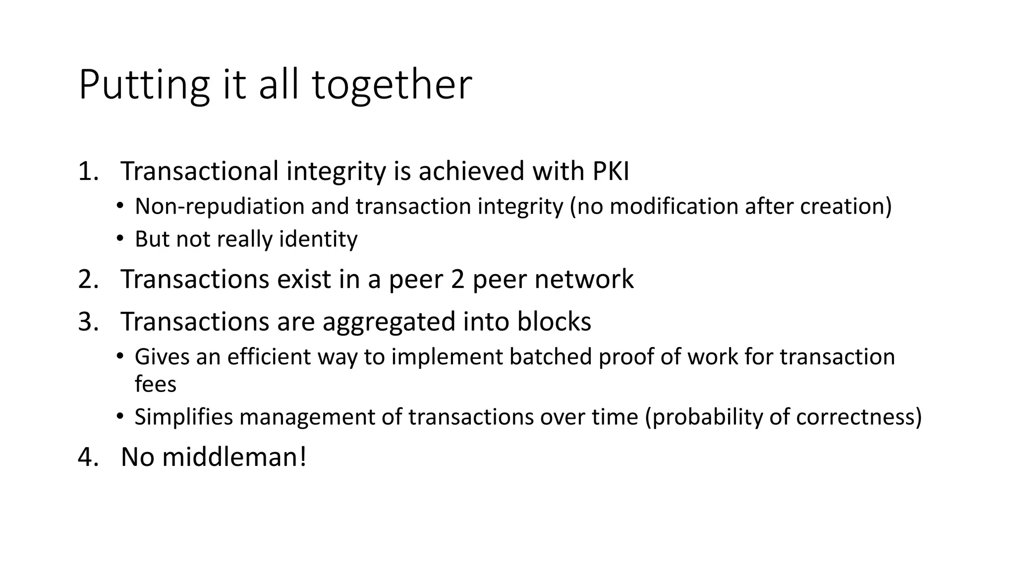 Putting it all together 1. Transactional integrity is achieved with PKI • Non-repudiation and transaction integrity (no modification after creation) • But not really identity 2. Transactions exist in a peer 2 peer network 3. Transactions are aggregated into blocks • Gives an efficient way to implement batched proof of work for transaction fees • Simplifies management of transactions over time (probability of correctness) 4. No middleman! 