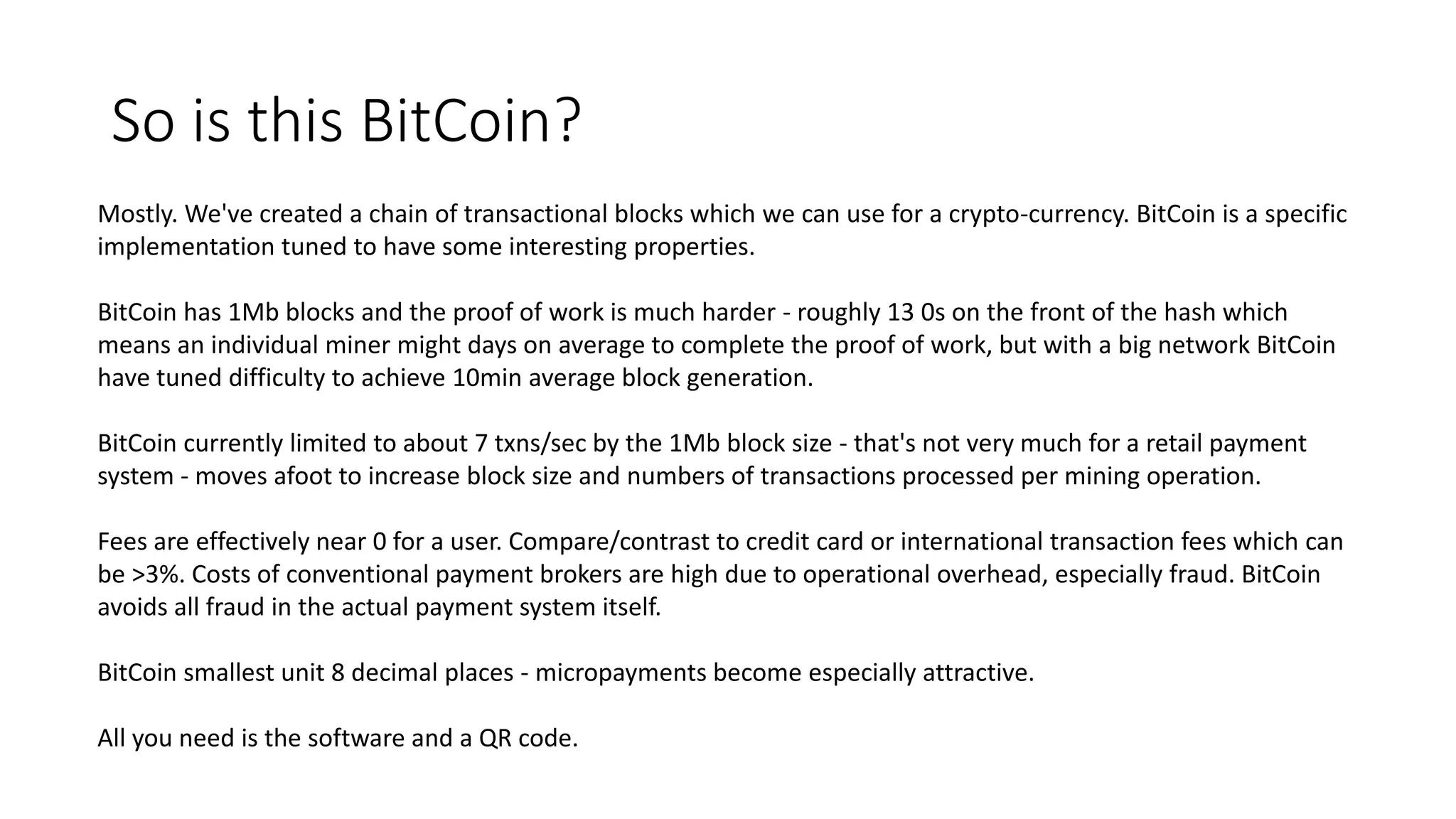 So is this BitCoin? Mostly. We've created a chain of transactional blocks which we can use for a crypto-currency. BitCoin is a specific implementation tuned to have some interesting properties. BitCoin has 1Mb blocks and the proof of work is much harder - roughly 13 0s on the front of the hash which means an individual miner might days on average to complete the proof of work, but with a big network BitCoin have tuned difficulty to achieve 10min average block generation. BitCoin currently limited to about 7 txns/sec by the 1Mb block size - that's not very much for a retail payment system - moves afoot to increase block size and numbers of transactions processed per mining operation. Fees are effectively near 0 for a user. Compare/contrast to credit card or international transaction fees which can be >3%. Costs of conventional payment brokers are high due to operational overhead, especially fraud. BitCoin avoids all fraud in the actual payment system itself. BitCoin smallest unit 8 decimal places - micropayments become especially attractive. All you need is the software and a QR code. 