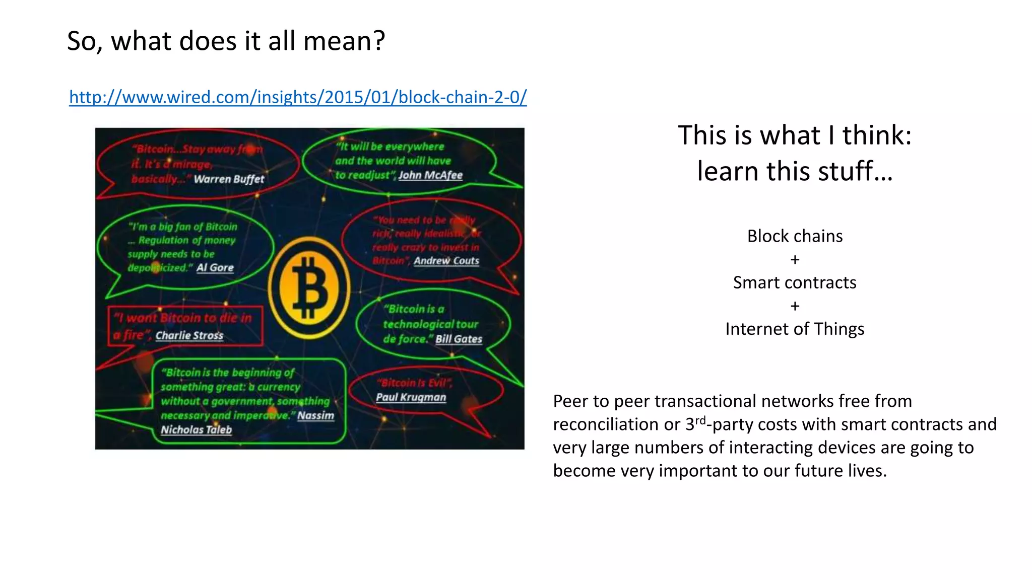 So, what does it all mean? http://www.wired.com/insights/2015/01/block-chain-2-0/ This is what I think: learn this stuff… Block chains + Smart contracts + Internet of Things Peer to peer transactional networks free from reconciliation or 3rd-party costs with smart contracts and very large numbers of interacting devices are going to become very important to our future lives. 