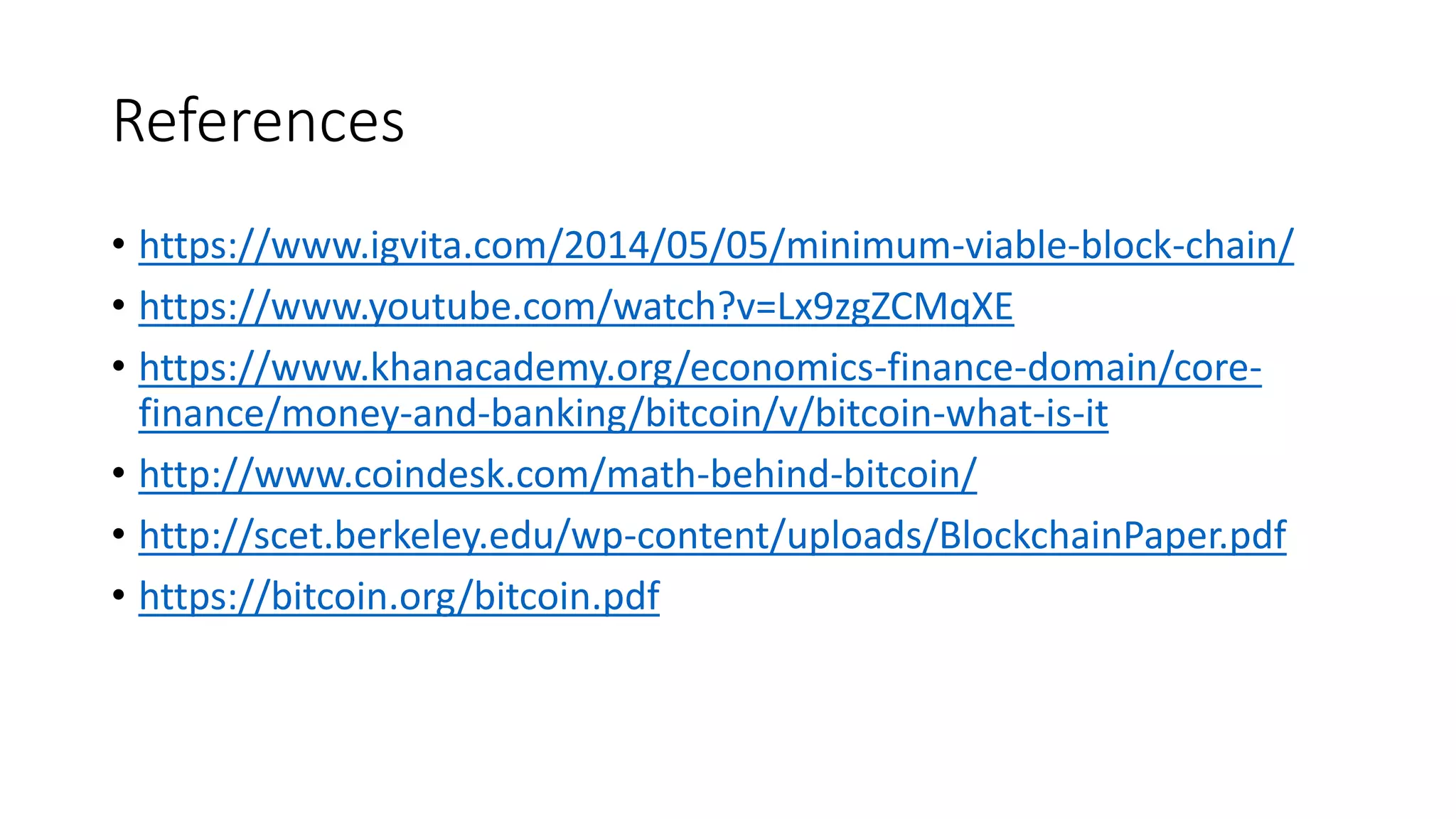 References • https://www.igvita.com/2014/05/05/minimum-viable-block-chain/ • https://www.youtube.com/watch?v=Lx9zgZCMqXE • https://www.khanacademy.org/economics-finance-domain/core- finance/money-and-banking/bitcoin/v/bitcoin-what-is-it • http://www.coindesk.com/math-behind-bitcoin/ • http://scet.berkeley.edu/wp-content/uploads/BlockchainPaper.pdf • https://bitcoin.org/bitcoin.pdf 