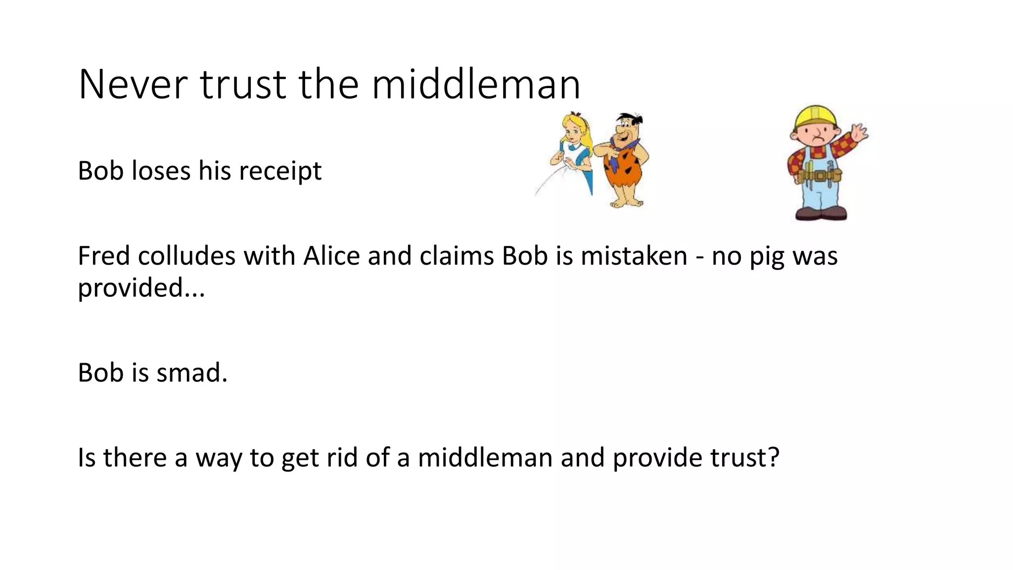Never trust the middleman Bob loses his receipt Fred colludes with Alice and claims Bob is mistaken - no pig was provided... Bob is smad. Is there a way to get rid of a middleman and provide trust? 