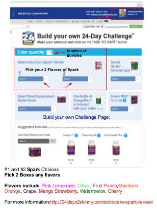 Me
Number of
Bundles
Pick your 2 Flavors of Spark
#1 and #2 Spark Choices
Pick 2 Boxes any flavors
Flavors include: Pink Lemonade, Citrus, Fruit Punch,Mandarin
Orange, Grape, Mango Strawberry, Watermelon, Cherry
For more information:http://24days2skinny.com/advocare-spark-review/
Build your own Challenge Page:
 