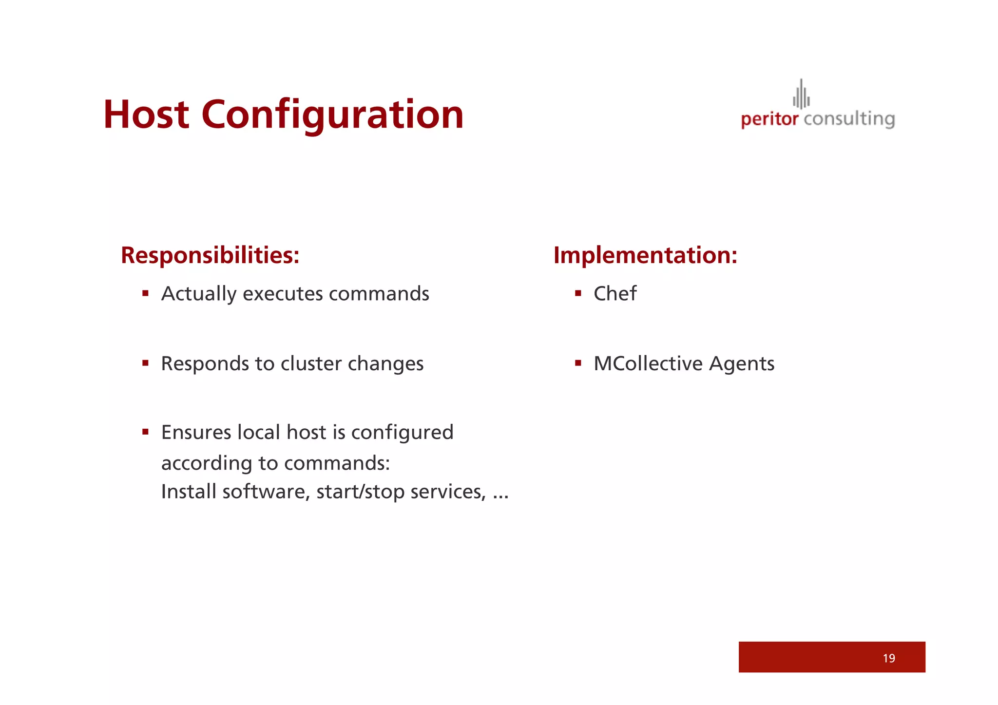 Host Conﬁguration


Responsibilities:                               Implementation:
   Actually executes commands                     Chef


   Responds to cluster changes                    MCollective Agents


   Ensures local host is conﬁgured
   according to commands:
   Install software, start/stop services, ...




                                                                         19
 