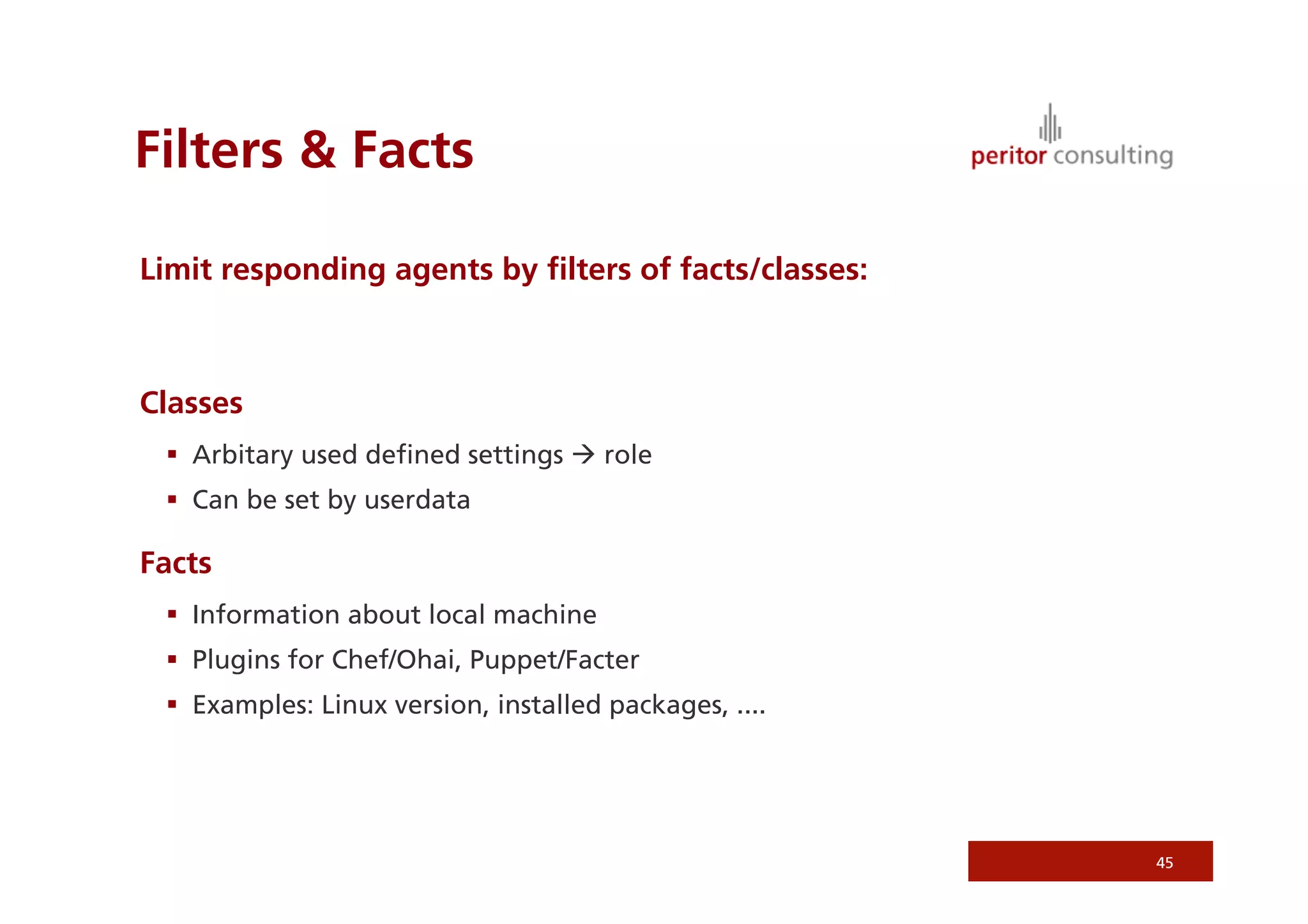 Filters  Facts

Limit responding agents by ﬁlters of facts/classes:



Classes
   Arbitary used deﬁned settings  role
   Can be set by userdata

Facts
   Information about local machine
   Plugins for Chef/Ohai, Puppet/Facter
   Examples: Linux version, installed packages, ....




                                                        45
 