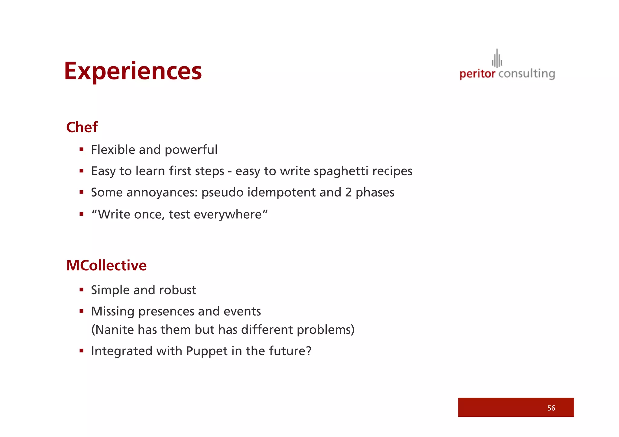 Experiences

Chef
   Flexible and powerful
   Easy to learn ﬁrst steps - easy to write spaghetti recipes
   Some annoyances: pseudo idempotent and 2 phases
   “Write once, test everywhere”



MCollective
   Simple and robust
   Missing presences and events
    (Nanite has them but has different problems)
   Integrated with Puppet in the future?



                                                                 56
 