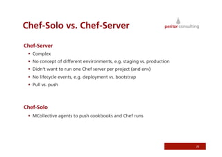 Chef-Solo vs. Chef-Server

Chef-Server
   Complex
   No concept of different environments, e.g. staging vs. production
   Didn‘t want to run one Chef server per project (and env)
   No lifecycle events, e.g. deployment vs. bootstrap
   Pull vs. push




Chef-Solo
   MCollective agents to push cookbooks and Chef runs




                                                                        25
 