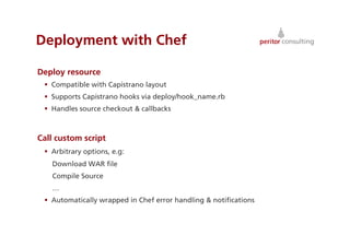 Deployment with Chef

Deploy resource
   Compatible with Capistrano layout
   Supports Capistrano hooks via deploy/hook_name.rb
   Handles source checkout & callbacks



Call custom script
   Arbitrary options, e.g:
   Download WAR ﬁle
   Compile Source
   …
   Automatically wrapped in Chef error handling & notiﬁcations



                                                                  35
 