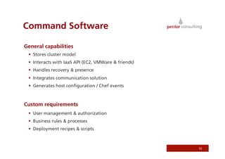 Command Software

General capabilities
   Stores cluster model
   Interacts with IaaS API (EC2, VMWare  friends)
   Handles recovery  presence
   Integrates communication solution
   Generates host conﬁguration / Chef events



Custom requirements
   User management  authorization
   Business rules  processes
   Deployment recipes  scripts



                                                      53
 