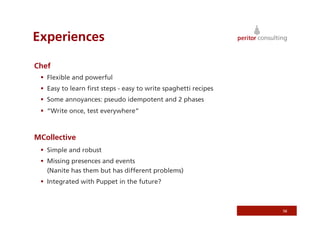 Experiences

Chef
   Flexible and powerful
   Easy to learn ﬁrst steps - easy to write spaghetti recipes
   Some annoyances: pseudo idempotent and 2 phases
   “Write once, test everywhere”



MCollective
   Simple and robust
   Missing presences and events
    (Nanite has them but has different problems)
   Integrated with Puppet in the future?



                                                                 56
 