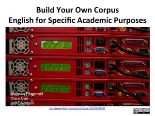 Build	
  Your	
  Own	
  Corpus	
  
English	
  for	
  Speciﬁc	
  Academic	
  Purposes	
  




Alannah Fitzgerald
Clare Carr
Jeff Davidson
                     h"p://www.ﬂickr.com/photos/future15/2036935569	
  	
  
 