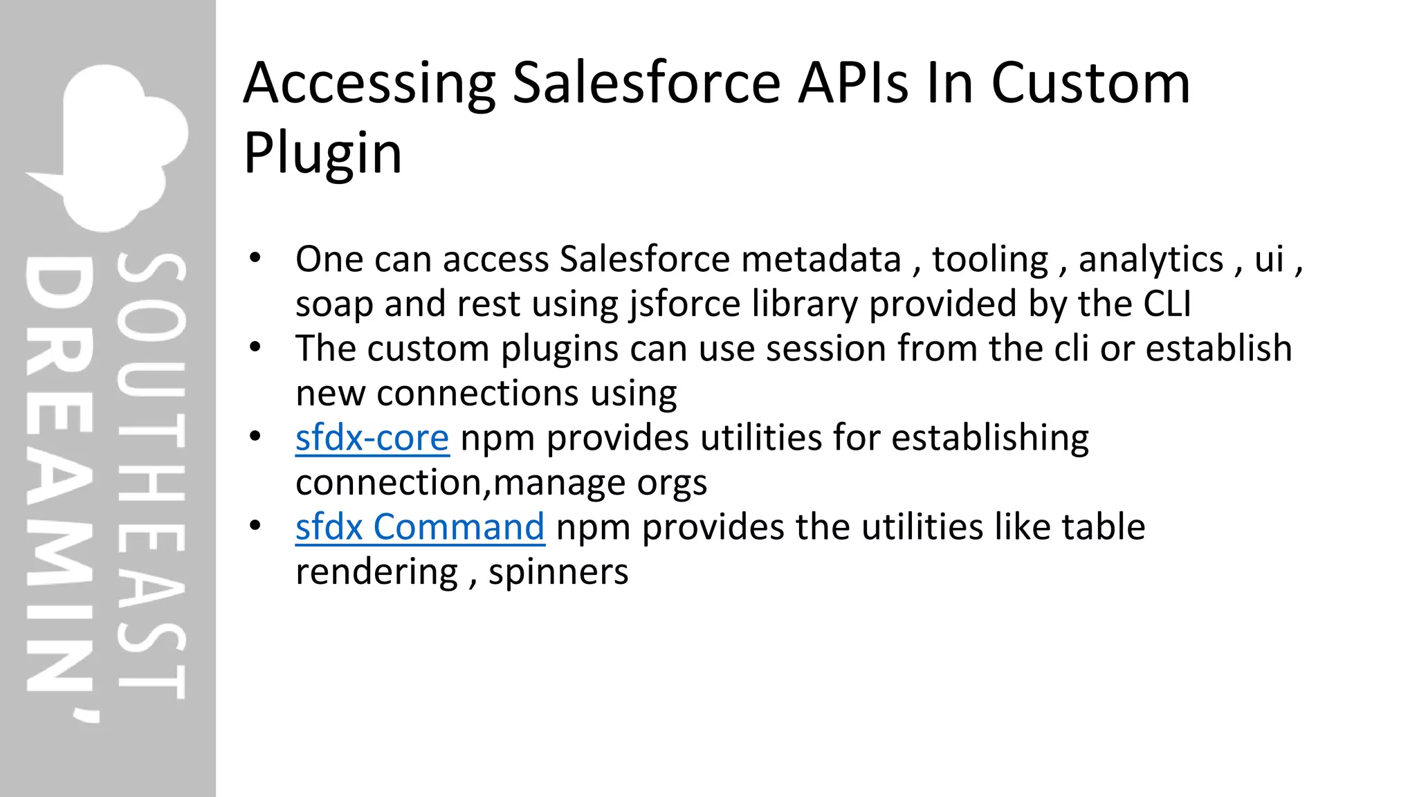 Accessing Salesforce APIs In Custom
Plugin
• One can access Salesforce metadata , tooling , analytics , ui ,
soap and rest using jsforce library provided by the CLI
• The custom plugins can use session from the cli or establish
new connections using
• sfdx-core npm provides utilities for establishing
connection,manage orgs
• sfdx Command npm provides the utilities like table
rendering , spinners
 
