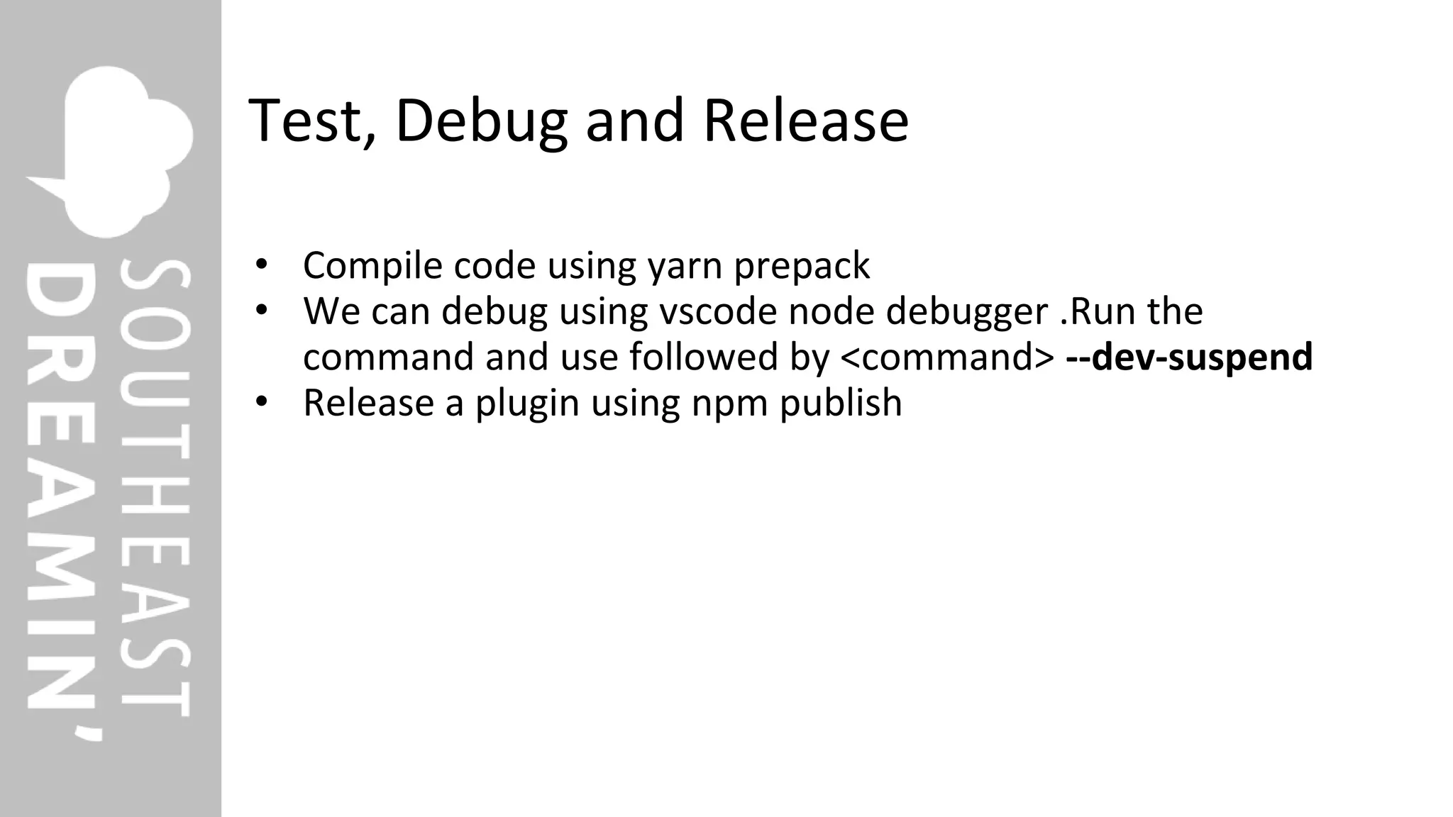 Test, Debug and Release
• Compile code using yarn prepack
• We can debug using vscode node debugger .Run the
command and use followed by <command> --dev-suspend
• Release a plugin using npm publish
 